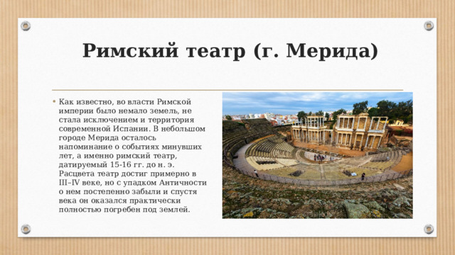   Римский театр (г. Мерида)   Как известно, во власти Римской империи было немало земель, не стала исключением и территория современной Испании. В небольшом городе Мерида осталось напоминание о событиях минувших лет, а именно римский театр, датируемый 15-16 гг. до н. э. Расцвета театр достиг примерно в III–IV веке, но с упадком Античности о нем постепенно забыли и спустя века он оказался практически полностью погребен под землей. 