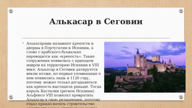 Алькасар в Сеговии   Алькасарами называют крепости и дворцы в Португалии и Испании, а слово с арабского буквально переводится как «крепость». Такие сооружения появились с приходом мавров на территорию Испании в VIII веке. Алькасар в Сеговии датируется веком позже, но первые упоминания о нем появились лишь в 1120 году, поэтому можно только догадываться как крепость выглядела раньше. Тогда король Кастилии (регион Испании) Альфонсо VIII пожелал превратить Алькасар в свою резиденцию, поэтому отдал приказ начать строительство каменного замка, который мы видим сегодня. 