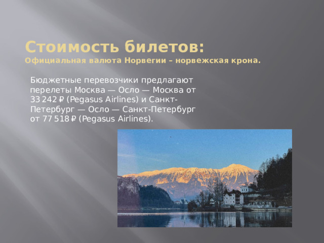 Стоимость билетов:  Официальная валюта Норвегии – норвежская крона.   Бюджетные перевозчики предлагают перелеты Москва — Осло — Москва от 33 ⁠242 ⁠₽ (Pegasus Airlines) и Санкт-Петербург — Осло — Санкт-Петербург от 77 ⁠518 ⁠₽ (Pegasus Airlines). 