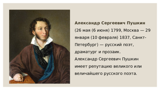 Александр Сергеевич Пушкин (26 мая (6 июня) 1799, Москва — 29 января (10 февраля) 1837, Санкт-Петербург) — русский поэт, драматург и прозаик. Александр Сергеевич Пушкин имеет репутацию великого или величайшего русского поэта. 