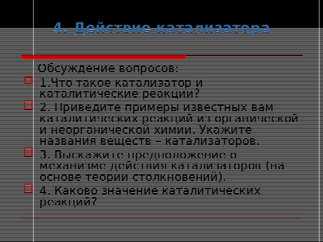 4. Действие катализатора  Обсуждение вопросов: 1.Что такое катализатор и каталитические реакции? 2. Приведите примеры известных вам каталитических реакций из органической и неорганической химии. Укажите названия веществ – катализаторов. 3. Выскажите предположение о механизме действия катализаторов (на основе теории столкновений). 4. Каково значение каталитических реакций? 