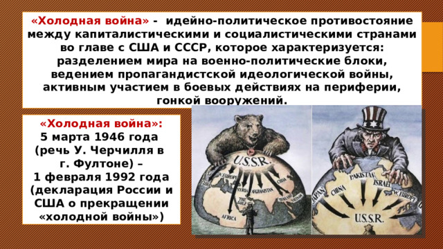 «Холодная война» - идейно-политическое противостояние между капиталистическими и социалистическими странами во главе с США и СССР, кот орое характеризуется: разделением мира на военно-политические блоки, ведением пропагандистской идеологической войны, активным участием в боевых действиях на периферии, гонкой вооружений. «Холодная война»: 5 марта 1946 года (речь У. Черчилля в г. Фултоне) – 1 февраля 1992 года (декларация России и США о прекращении «холодной войны») 