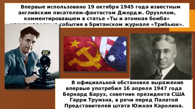 Впервые использовано 19 октября 1945 года известным английским писателем-фантастом Джордж. Оруэллом, комментировавшем в статье «Ты и атомная бомба» международные события в британском журнале «Трибьюн». В официальной обстановке выражение впервые употребил 16 апреля 1947 года Бернард Барух, советник президента США Гарри Трумэна, в речи перед Палатой Представителей штата Южная Каролина. 