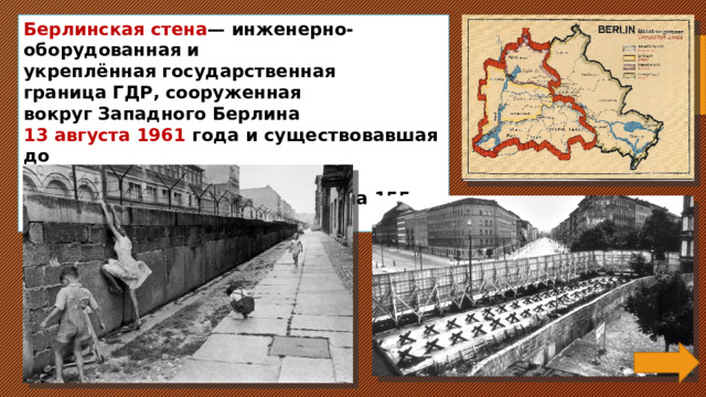 Берлинская стена — инженерно-оборудованная и укреплённая государственная граница ГДР, сооруженная вокруг Западного Берлина  13 августа 1961 года и существовавшая до 9 ноября 1989 года . Общая протяжённость стены составляла 155 км. 