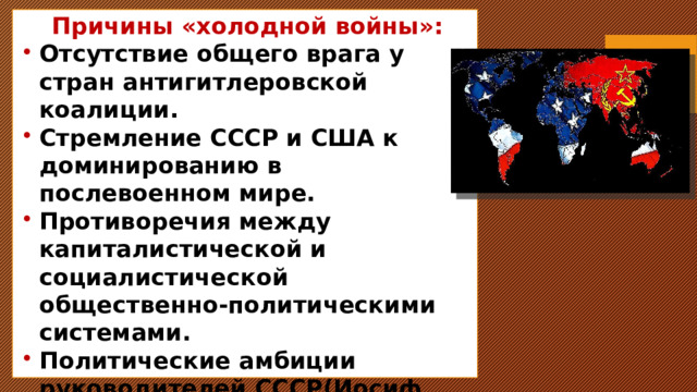 Причины «холодной войны»: Отсутствие общего врага у стран антигитлеровской коалиции. Стремление СССР и США к доминированию в послевоенном мире. Противоречия между капиталистической и социалистической общественно-политическими системами. Политические амбиции руководителей СССР(Иосиф Сталин) и США (Гарри Трумэн). 