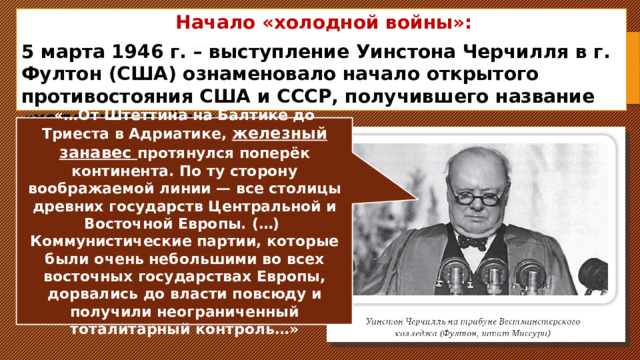 Начало «холодной войны»: 5 марта 1946 г. – выступление Уинстона Черчилля в г. Фултон (США) ознаменовало начало открытого противостояния США и СССР, получившего название «холодная война». «…От Штеттина на Балтике до Триеста в Адриатике, железный занавес протянулся поперёк континента. По ту сторону воображаемой линии — все столицы древних государств Центральной и Восточной Европы. (…) Коммунистические партии, которые были очень небольшими во всех восточных государствах Европы, дорвались до власти повсюду и получили неограниченный тоталитарный контроль…» 