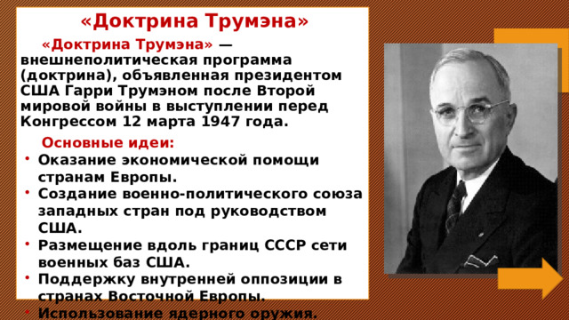 «Доктрина Трумэна» «Доктрина Трумэна» — внешнеполитическая программа (доктрина), объявленная президентом США Гарри Трумэном после Второй мировой войны в выступлении перед Конгрессом 12 марта 1947 года. Основные идеи: Оказание экономической помощи странам Европы. Создание военно-политического союза западных стран под руководством США. Размещение вдоль границ СССР сети военных баз США. Поддержку внутренней оппозиции в странах Восточной Европы. Использование ядерного оружия.  