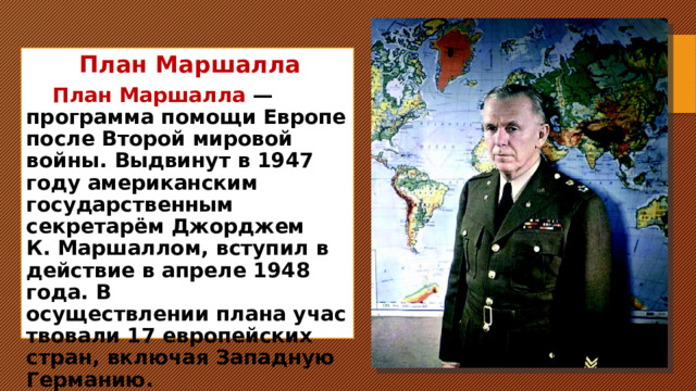 План Маршалла План Маршалла  — программа помощи Европе после Второй мировой войны. Выдвинут в 1947 году американским государственным секретарём Джорджем К. Маршаллом, вступил в действие в апреле 1948 года. В осуществлении плана участвовали 17 европейских стран, включая Западную Германию.     