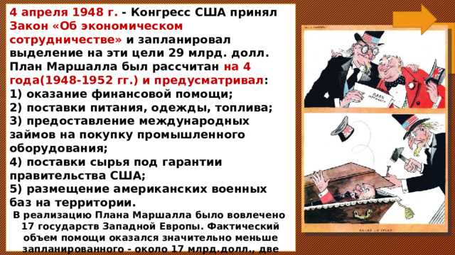 4 апреля 1948 г. - Конгресс США принял Закон «Об экономическом сотрудничестве» и запланировал выделение на эти цели 29 млрд. долл. План Маршалла был рассчитан на 4 года(1948-1952 гг.) и предусматривал : 1) оказание финансовой помощи; 2) поставки питания, одежды, топлива; 3) предоставление международных займов на покупку промышленного оборудования; 4) поставки сырья под гарантии правительства США; 5) размещение американских военных баз на территории. В реализацию Плана Маршалла было вовлечено 17 государств Западной Европы. Фактический объем помощи оказался значительно меньше запланированного - около 17 млрд.долл., две трети этой суммы пришлись на долю ФРГ, Великобритании, Франции и Италии .    