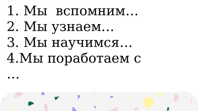 1. Мы вспомним… 2. Мы узнаем… 3. Мы научимся… 4.Мы поработаем с … 
