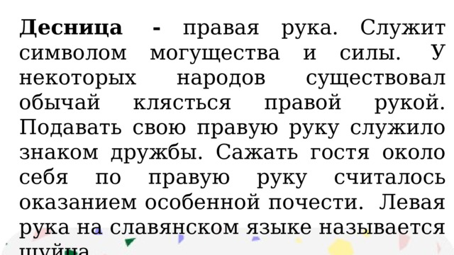 Десница  - правая рука. Служит символом могущества и силы.  У некоторых народов существовал обычай клясться правой рукой. Подавать свою правую руку служило знаком дружбы. Сажать гостя около себя по правую руку считалось оказанием особенной почести.  Левая рука на славянском языке называется шуйца. 
