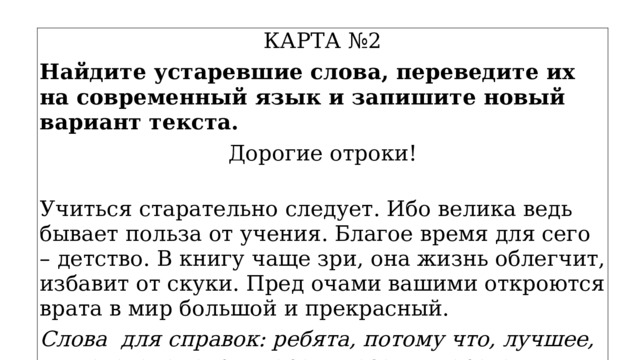КАРТА №2 Найдите устаревшие слова, переведите их на современный язык и запишите новый вариант текста. Дорогие отроки!  Учиться старательно следует. Ибо велика ведь бывает польза от учения. Благое время для сего – детство. В книгу чаще зри, она жизнь облегчит, избавит от скуки. Пред очами вашими откроются врата в мир большой и прекрасный. Слова для справок: ребята, потому что, лучшее, для этого, смотри, перед глазами, ворота. 
