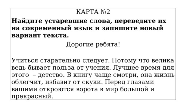 КАРТА №2 Найдите устаревшие слова, переведите их на современный язык и запишите новый вариант текста. Дорогие ребята!  Учиться старательно следует. Потому что велика ведь бывает польза от учения. Лучшее время для этого – детство. В книгу чаще смотри, она жизнь облегчит, избавит от скуки. Перед глазами вашими откроются ворота в мир большой и прекрасный. 