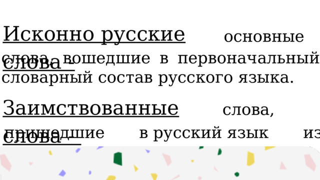 Исконно русские слова -  основные   слова, вошедшие в первоначальный словарный состав русского языка. Заимствованные слова -  слова,   пришедшие в русский язык из других языков. 
