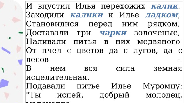 И впустил Илья перехожих калик .   Заходили калики к Илье ладком ,   Становилися перед ним рядком,   Доставали три чарки золоченые,   Наливали питья в них медвяного   От пчел с цветов да с лугов, да с лесов -   В нем вся сила земная исцелительная.   Подавали питье Илье Муромцу:  