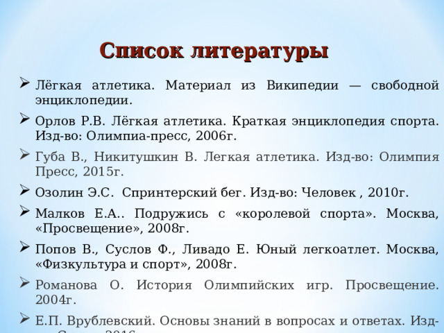 Лёгкая атлетика. Материал из Википедии — свободной энциклопедии. Орлов Р.В. Лёгкая атлетика. Краткая энциклопедия спорта. Изд-во: Олимпиа-пресс, 2006г. Губа В., Никитушкин В. Легкая атлетика. Изд-во: Олимпия Пресс, 2015г. Озолин Э.С. Спринтерский бег. Изд-во: Человек , 2010г. Малков Е.А.. Подружись с «королевой спорта». Москва, «Просвещение», 2008г. Попов В., Суслов Ф., Ливадо Е. Юный легкоатлет. Москва, «Физкультура и спорт», 2008г. Романова О. История Олимпийских игр. Просвещение. 2004г. Е.П. Врублевский. Основы знаний в вопросах и ответах. Изд-во: Спорт, 2016г. Список литературы   