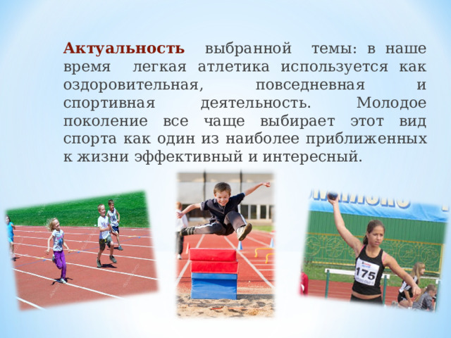 Актуальность выбранной темы: в наше время легкая атлетика используется как оздоровительная, повседневная и спортивная деятельность. Молодое поколение все чаще выбирает этот вид спорта как один из наиболее приближенных к жизни эффективный и интересный.  
