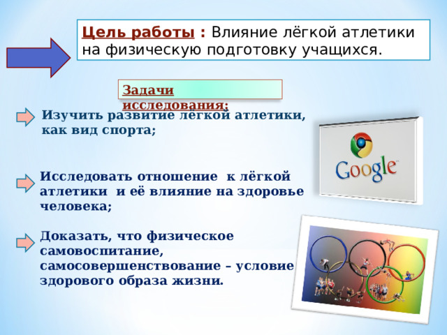 Цель работы :  Влияние лёгкой атлетики на физическую подготовку учащихся.  Задачи исследования: Изучить развитие лёгкой атлетики, как вид спорта;  Исследовать отношение к лёгкой атлетики и её влияние на здоровье человека;  Доказать, что физическое самовоспитание, самосовершенствование – условие здорового образа жизни.     
