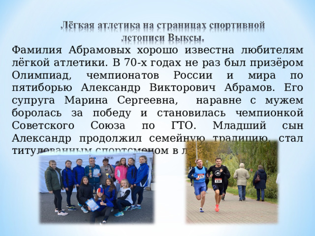 Фамилия Абрамовых хорошо известна любителям лёгкой атлетики. В 70-х годах не раз был призёром Олимпиад, чемпионатов России и мира по пятиборью Александр Викторович Абрамов. Его супруга Марина Сергеевна, наравне с мужем боролась за победу и становилась чемпионкой Советского Союза по ГТО. Младший сын Александр продолжил семейную традицию, стал титулованным спортсменом в лёгкой атлетике. 