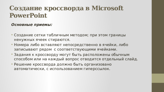 Создание кроссворда в Microsoft PowerPoint Основные приемы:  Создание сетки табличным методом; при этом границы ненужных ячеек стираются. Номера либо вставляют непосредственно в ячейки, либо записывают рядом с соответствующими ячейками. Задания к кроссворду могут быть расположены обычным способом или на каждый вопрос отводится отдельный слайд. Решение кроссворда должно быть организовано автоматически, с использованием гиперссылок. 