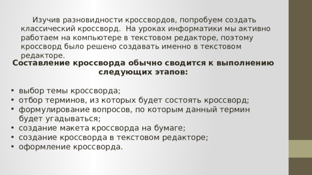  Изучив разновидности кроссвордов, попробуем создать классический кроссворд. На уроках информатики мы активно работаем на компьютере в текстовом редакторе, поэтому кроссворд было решено создавать именно в текстовом редакторе. Составление кроссворда обычно сводится к выполнению следующих этапов:  выбор темы кроссворда; отбор терминов, из которых будет состоять кроссворд; формулирование вопросов, по которым данный термин будет угадываться; создание макета кроссворда на бумаге; создание кроссворда в текстовом редакторе; оформление кроссворда. 
