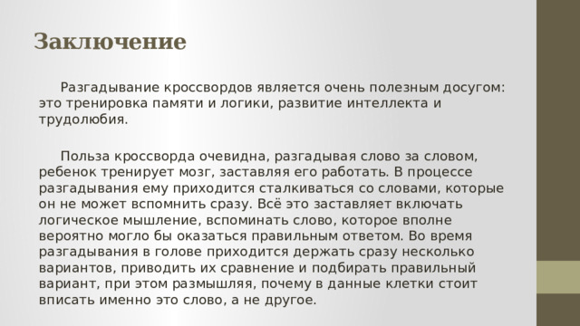 Заключение  Разгадывание кроссвордов является очень полезным досугом: это тренировка памяти и логики, развитие интеллекта и трудолюбия.  Польза кроссворда очевидна, разгадывая слово за словом, ребенок тренирует мозг, заставляя его работать. В процессе разгадывания ему приходится сталкиваться со словами, которые он не может вспомнить сразу. Всё это заставляет включать логическое мышление, вспоминать слово, которое вполне вероятно могло бы оказаться правильным ответом. Во время разгадывания в голове приходится держать сразу несколько вариантов, приводить их сравнение и подбирать правильный вариант, при этом размышляя, почему в данные клетки стоит вписать именно это слово, а не другое. 