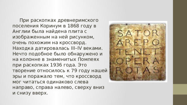  При раскопках древнеримского поселения Коринум в 1868 году в Англии была найдена плита с изображенным на ней рисунком, очень похожим на кроссворд. Находка датировалась III–IV веками. Нечто подобное было обнаружено и на колонне в знаменитых Помпеях при раскопках 1936 года. Это творение относилось к 79 году нашей эры и поражало тем, что кроссворд мог читаться одинаково слева направо, справа налево, сверху вниз и снизу вверх. 
