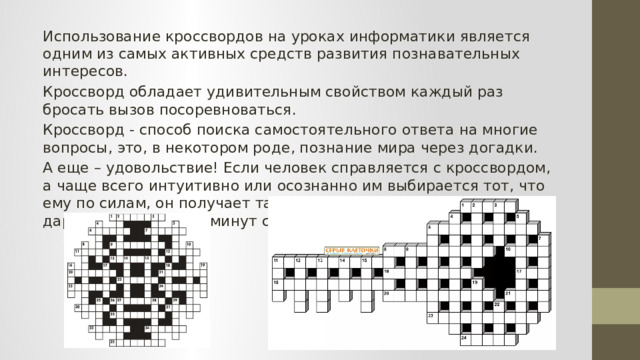 Использование кроссвордов на уроках информатики является одним из самых активных средств развития познавательных интересов. Кроссворд обладает удивительным свойством каждый раз бросать вызов посоревноваться. Кроссворд - способ поиска самостоятельного ответа на многие вопросы, это, в некотором роде, познание мира через догадки. А еще – удовольствие! Если человек справляется с кроссвордом, а чаще всего интуитивно или осознанно им выбирается тот, что ему по силам, он получает такой же заряд оптимизма, который дарят не менее пяти минут смеха. 