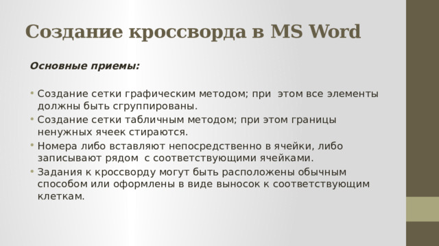 Создание кроссворда в MS Word Основные приемы:  Создание сетки графическим методом; при этом все элементы должны быть сгруппированы. Создание сетки табличным методом; при этом границы ненужных ячеек стираются. Номера либо вставляют непосредственно в ячейки, либо записывают рядом с соответствующими ячейками. Задания к кроссворду могут быть расположены обычным способом или оформлены в виде выносок к соответствующим клеткам. 
