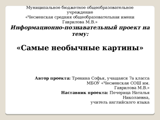 Муниципальное бюджетное общеобразовательное учреждение «Чесменская средняя общеобразовательная имени Гаврилова М.В.» Информационно-познавательный проект на тему:  «Самые необычные картины» Автор проекта: Тренина Софья, учащаяся 7а класса  МБОУ «Чесменская СОШ им. Гаврилова М.В.»  Наставник проекта: Печерица Наталья Николаевна,  учитель английского языка 