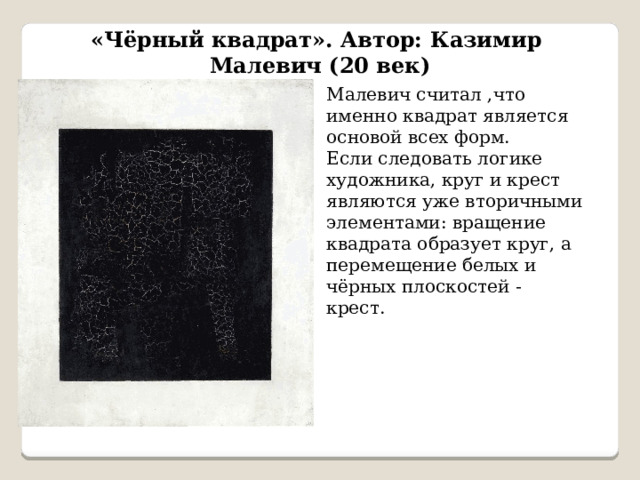 «Чёрный квадрат». Автор: Казимир Малевич (20 век) Малевич считал ,что именно квадрат является основой всех форм. Если следовать логике художника, круг и крест являются уже вторичными элементами: вращение квадрата образует круг, а перемещение белых и чёрных плоскостей - крест. 