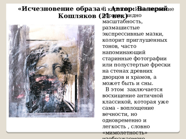 «Исчезновение образа». Автор: Валерий Кошляков (21 век) В картине «Исчезновение образа» видно масштабность, размашистые экспрессивные мазки, колорит приглушенных тонов, часто напоминающий старинные фотографии или полустертые фрески на стенах древних дворцов и храмов, а может быть и сны.  В этом заключается восхищение античной классикой, которая уже сама - воплощение вечности, но одновременно и легкость , словно «мимолетность» изображаемого.  