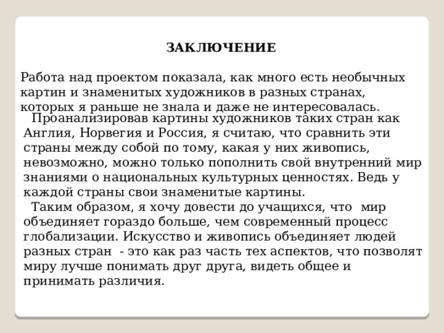   ЗАКЛЮЧЕНИЕ  Работа над проектом показала, как много есть необычных картин и знаменитых художников в разных странах, которых я раньше не знала и даже не интересовалась.  Проанализировав картины художников таких стран как Англия, Норвегия и Россия, я считаю, что сравнить эти страны между собой по тому, какая у них живопись, невозможно, можно только пополнить свой внутренний мир знаниями о национальных культурных ценностях. Ведь у каждой страны свои знаменитые картины.  Таким образом, я хочу довести до учащихся, что  мир объединяет гораздо больше, чем современный процесс глобализации. Искусство и живопись объединяет людей разных стран - это как раз часть тех аспектов, что позволят миру лучше понимать друг друга, видеть общее и принимать различия. 