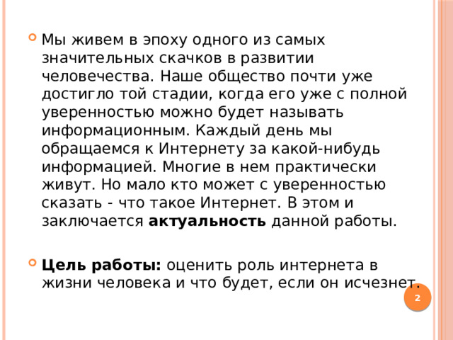 Мы живем в эпоху одного из самых значительных скачков в развитии человечества. Наше общество почти уже достигло той стадии, когда его уже с полной уверенностью можно будет называть информационным. Каждый день мы обращаемся к Интернету за какой-нибудь информацией. Многие в нем практически живут. Но мало кто может с уверенностью сказать - что такое Интернет. В этом и заключается актуальность данной работы. Цель работы: оценить роль интернета в жизни человека и что будет, если он исчезнет.  