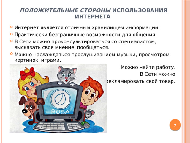 Положительные стороны использования интернета Интернет является отличным хранилищем информации. Практически безграничные возможности для общения. В Сети можно проконсультироваться со специалистом, высказать свое мнение, пообщаться. Можно наслаждаться прослушиванием музыки, просмотром картинок, играми. Можно найти работу. В Сети можно рекламировать свой товар.  