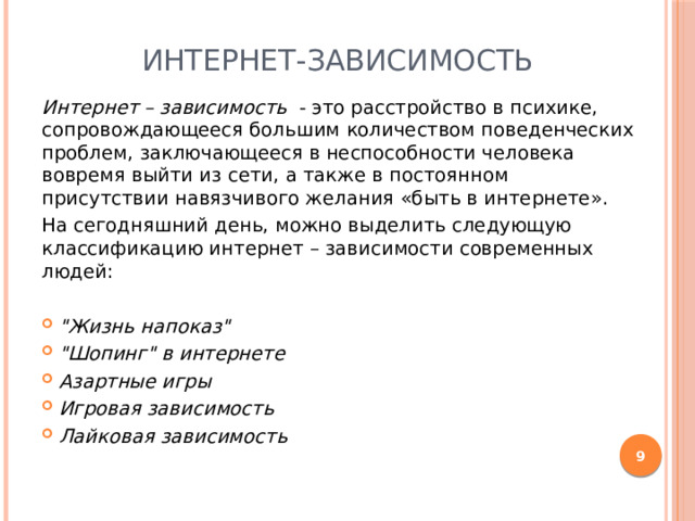 Интернет-зависимость Интернет – зависимость - это расстройство в психике, сопровождающееся большим количеством поведенческих проблем, заключающееся в неспособности человека вовремя выйти из сети, а также в постоянном присутствии навязчивого желания «быть в интернете». На сегодняшний день, можно выделить следующую классификацию интернет – зависимости современных людей: 