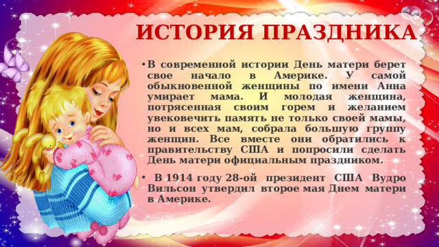 ИСТОРИЯ ПРАЗДНИКА В современной истории День матери берет свое начало в Америке. У самой обыкновенной женщины по имени Анна умирает мама. И молодая женщина, потрясенная своим горем и желанием увековечить память не только своей мамы, но и всех мам, собрала большую группу женщин. Все вместе они обратились к правительству США и попросили сделать День матери официальным праздником.    В 1914 году 28-ой президент США Вудро Вильсон утвердил второе мая Днем матери в Америке.   