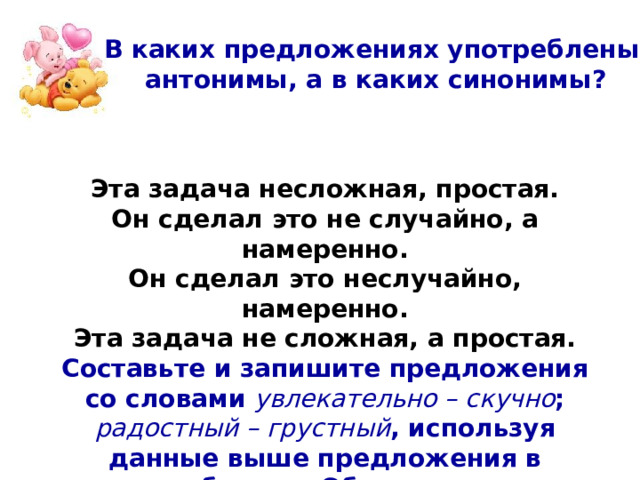 В каких предложениях употреблены антонимы, а в каких синонимы? Эта задача несложная, простая. Он сделал это не случайно, а намеренно. Он сделал это неслучайно, намеренно. Эта задача не сложная, а простая. Составьте и запишите предложения со словами увлекательно – скучно ; радостный – грустный , используя данные выше предложения в качестве образца. Обратите внимание на правописание не .  