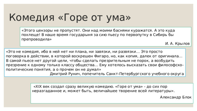 Комедия «Горе от ума» «Этого цензоры не пропустят. Они над моими баснями куражатся. А это куда похлеще! В наше время государыня за сию пьесу по первопутку в Сибирь бы препроводила» И. А. Крылов «Это не комедия, ибо в ней нет ни плана, ни завязки, ни развязки… Это просто поговорка в действии, в которой воскрешен Фигаро, но, как копия, далек от оригинала… В самой пьесе нет другой цели, чтобы сделать презрительным не порок, а возбудить презрение к одному только классу общества… Ему хотелось высказать свои философско-политические понятия, а о прочем он не думал» Дмитрий Рунич, попечитель Санкт-Петербургского учебного округа  «XIX век создал сразу великую комедию. «Горе от ума» - до сих пор неразгаданное и, может быть, величайшее творение всей литературы». Александр Блок 