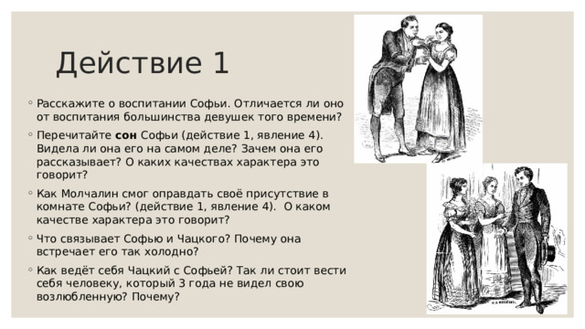 Действие 1 Расскажите о воспитании Софьи. Отличается ли оно от воспитания большинства девушек того времени? Перечитайте сон Софьи (действие 1, явление 4). Видела ли она его на самом деле? Зачем она его рассказывает? О каких качествах характера это говорит? Как Молчалин смог оправдать своё присутствие в комнате Софьи? (действие 1, явление 4). О каком качестве характера это говорит? Что связывает Софью и Чацкого? Почему она встречает его так холодно? Как ведёт себя Чацкий с Софьей? Так ли стоит вести себя человеку, который 3 года не видел свою возлюбленную? Почему? 