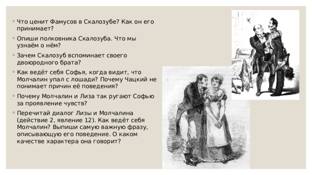 Что ценит Фамусов в Скалозубе? Как он его принимает? Опиши полковника Скалозуба. Что мы узнаём о нём? Зачем Скалозуб вспоминает своего двоюродного брата? Как ведёт себя Софья, когда видит, что Молчалин упал с лошади? Почему Чацкий не понимает причин её поведения? Почему Молчалин и Лиза так ругают Софью за проявление чувств? Перечитай диалог Лизы и Молчалина (действие 2, явление 12). Как ведёт себя Молчалин? Выпиши самую важную фразу, описывающую его поведение. О каком качестве характера она говорит? 