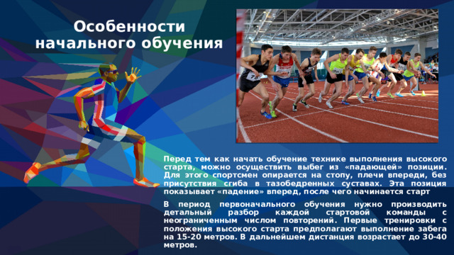 Особенности начального обучения Перед тем как начать обучение технике выполнения высокого старта, можно осуществить выбег из «падающей» позиции. Для этого спортсмен опирается на стопу, плечи впереди, без присутствия сгиба в тазобедренных суставах. Эта позиция показывает «падение» вперед, после чего начинается старт В период первоначального обучения нужно производить детальный разбор каждой стартовой команды с неограниченным числом повторений. Первые тренировки с положения высокого старта предполагают выполнение забега на 15-20 метров. В дальнейшем дистанция возрастает до 30-40 метров. 