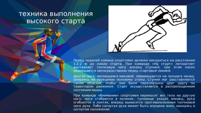 техника выполнения высокого старта Перед подачей команд спортсмен должен находиться на расстоянии 1,5-2 м до линии старта. При команде «На старт» легкоатлет выставляет толчковую ногу вперед ступней, при этом носок размещается непосредственно перед стартовой линией.  Другая нога, являющаяся маховой, перемещается на полшага назад, опираясь на переднюю половину стопы. Ступни ног расставляются таким образом, чтобы они были параллельны друг другу по траектории движения. Старт осуществляется в раскрепощенном состоянии мышц При команде «Внимание» спортсмен переносит вес тела на другую ногу, ноги сгибаются в коленях, туловище уходит вперед, руки сгибаются в локтях, вперед выносится противоположная толчковой ноге рука. Либо согнутая рука может быть опущена вниз, находясь в согнутом положении. 
