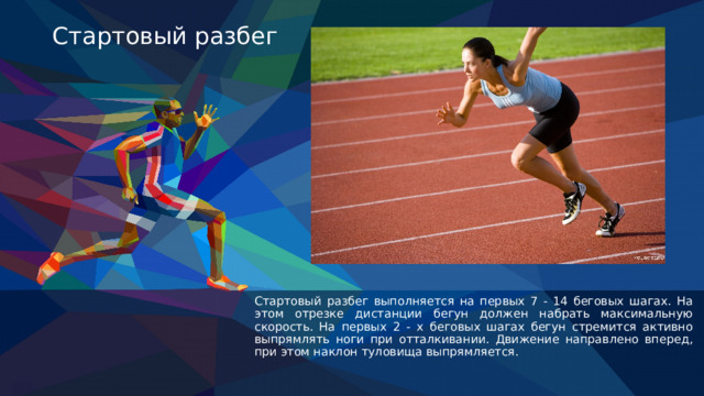 Стартовый разбег Стартовый разбег выполняется на первых 7 - 14 беговых шагах. На этом отрезке дистанции бегун должен набрать максимальную скорость. На первых 2 - х беговых шагах бегун стремится активно выпрямлять ноги при отталкивании. Движение направлено вперед, при этом наклон туловища выпрямляется. 