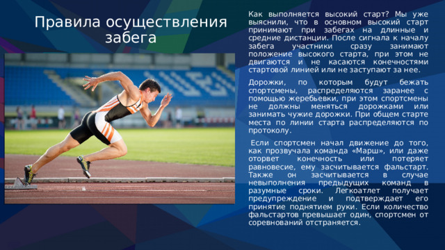 Правила осуществления забега Как выполняется высокий старт? Мы уже выяснили, что в основном высокий старт принимают при забегах на длинные и средние дистанции. После сигнала к началу забега участники сразу занимают положение высокого старта, при этом не двигаются и не касаются конечностями стартовой линией или не заступают за нее.  Дорожки, по которым будут бежать спортсмены, распределяются заранее с помощью жеребьевки, при этом спортсмены не должны меняться дорожками или занимать чужие дорожки. При общем старте места по линии старта распределяются по протоколу.   Если спортсмен начал движение до того, как прозвучала команда «Марш», или даже оторвет конечность или потеряет равновесие, ему засчитывается фальстарт. Также он засчитывается в случае невыполнения предыдущих команд в разумные сроки. Легкоатлет получает предупреждение и подтверждает его принятие поднятием руки. Если количество фальстартов превышает один, спортсмен от соревнований отстраняется. 