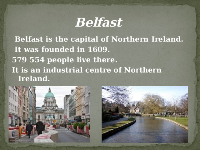 Belfast  Belfast is the capital of Northern Ireland.  It was founded in 1609. 579 554 people live there. It is an industrial centre of Northern Ireland. It is a large port.    