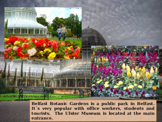 Belfast Botanic Gardens is a public park in Belfast. It`s very popular with office workers, students and tourists. The Ulster Museum is located at the main entrance. 
