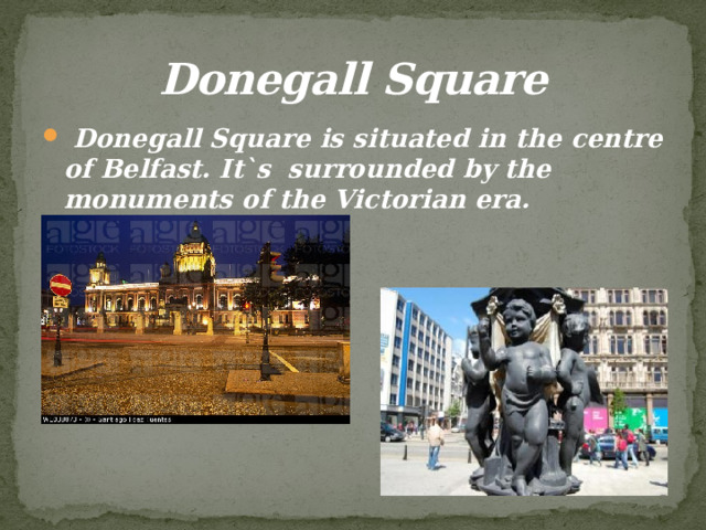 Donegall Square  Donegall Square is situated in the centre of Belfast. It`s surrounded by the monuments of the Victorian era. 
