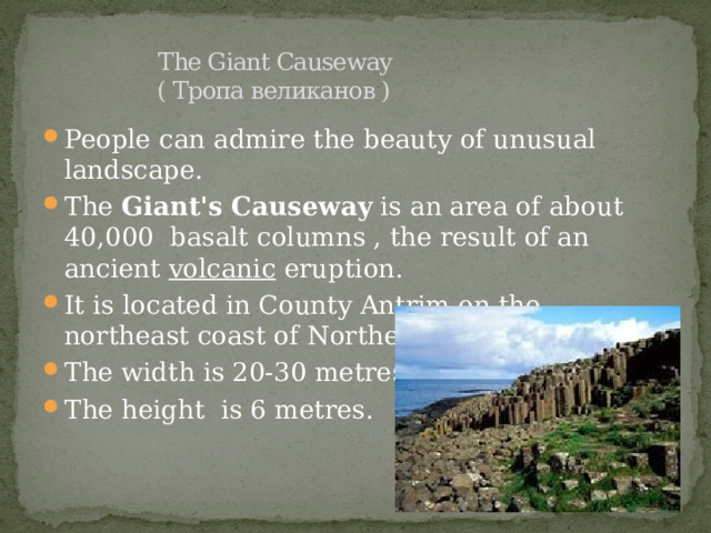   The Giant Causeway  ( Тропа великанов ) People can admire the beauty of unusual landscape. The  Giant's Causeway  is an area of about 40,000  basalt columns , the result of an ancient  volcanic eruption. It is located in County Antrim on the northeast coast of Northern Ireland. The width is 20-30 metres. The height is 6 metres. 