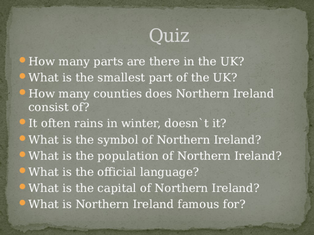  Quiz How many parts are there in the UK? What is the smallest part of the UK? How many counties does Northern Ireland consist of? It often rains in winter, doesn`t it? What is the symbol of Northern Ireland? What is the population of Northern Ireland? What is the official language? What is the capital of Northern Ireland? What is Northern Ireland famous for? 